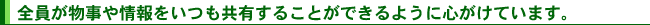 全員が物事や情報をいつも共有することができるように心がけています。
