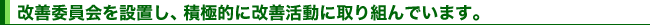 改善委員会を設置し、積極的に改善活動に取り組んでいます。