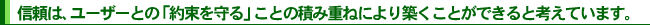 信頼は、ユーザーとの「約束を守る」ことの積み重ねにより築くことができると考えています。