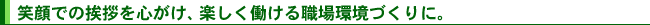 笑顔での挨拶を心がけ、楽しく働ける職場環境づくりに。